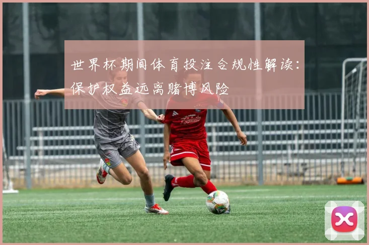 世界杯期间体育投注合规性解读：保护权益远离赌博风险
