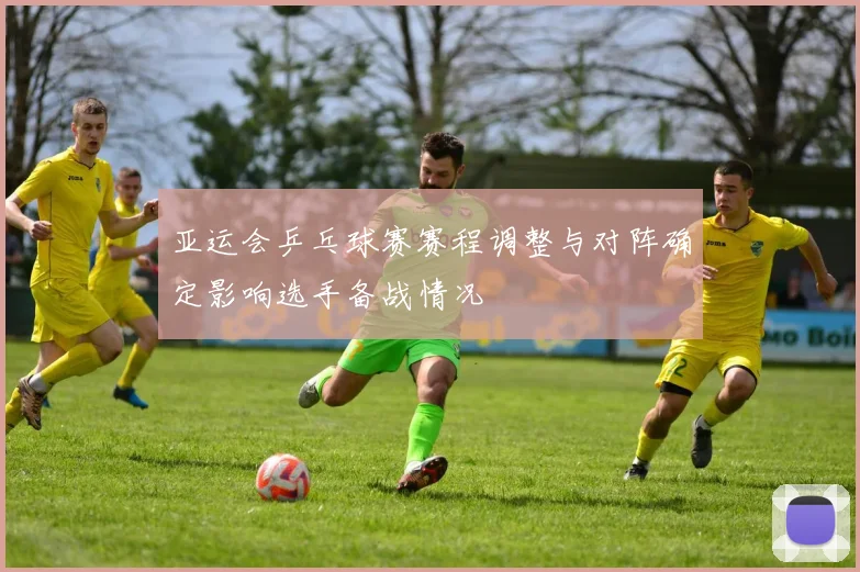 亚运会乒乓球赛赛程调整与对阵确定影响选手备战情况