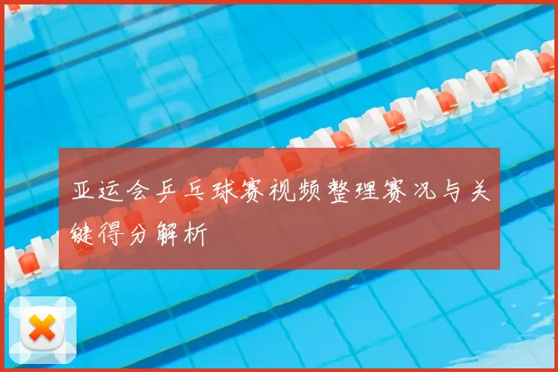 亚运会乒乓球赛视频整理赛况与关键得分解析