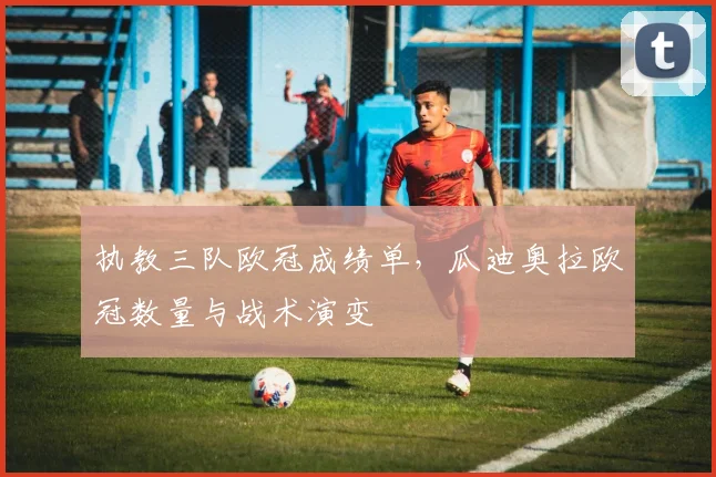 执教三队欧冠成绩单，瓜迪奥拉欧冠数量与战术演变