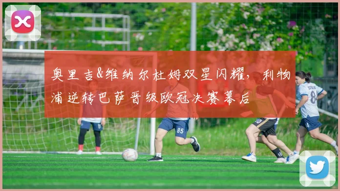 奥里吉&维纳尔杜姆双星闪耀，利物浦逆转巴萨晋级欧冠决赛幕后