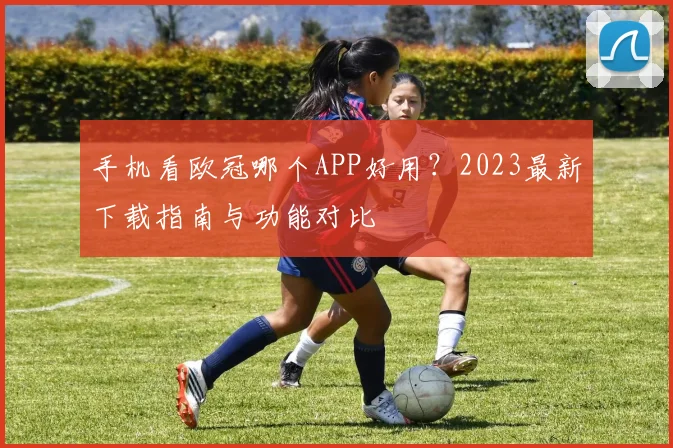 手机看欧冠哪个APP好用？2023最新下载指南与功能对比