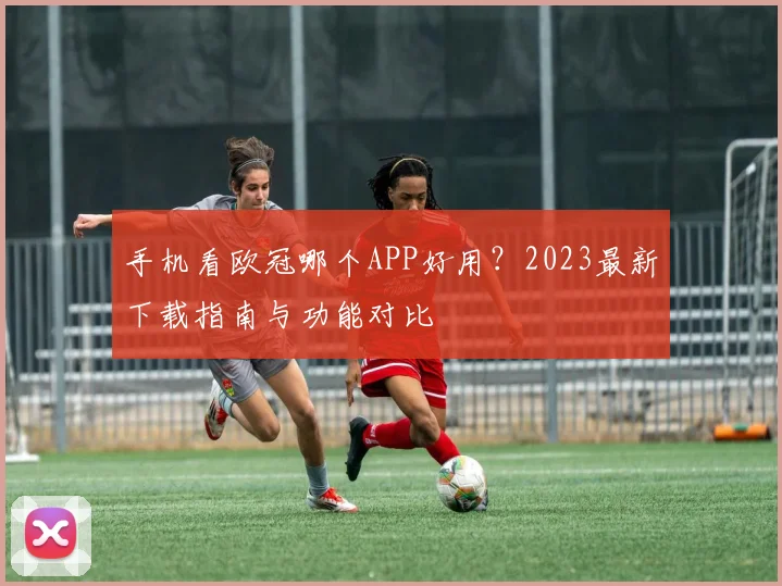 手机看欧冠哪个APP好用？2023最新下载指南与功能对比