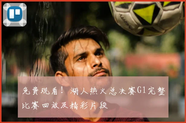 免费观看！湖人热火总决赛G1完整比赛回放及精彩片段