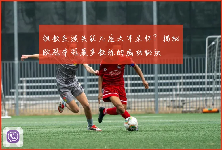 执教生涯共获几座大耳朵杯？揭秘欧冠夺冠最多教练的成功秘诀